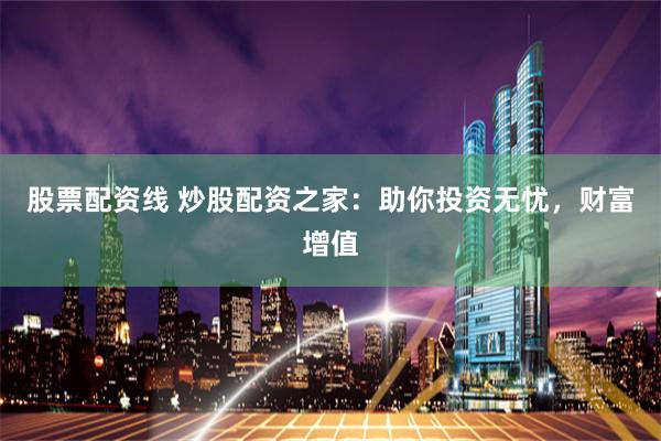 股票配资线 炒股配资之家：助你投资无忧，财富增值
