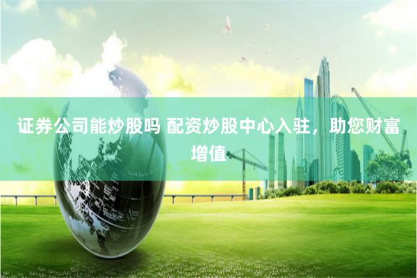 证券公司能炒股吗 配资炒股中心入驻，助您财富增值