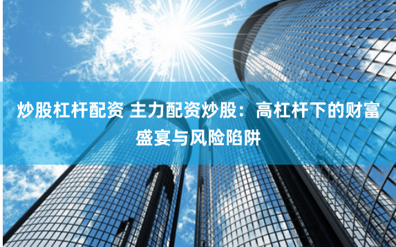 炒股杠杆配资 主力配资炒股：高杠杆下的财富盛宴与风险陷阱