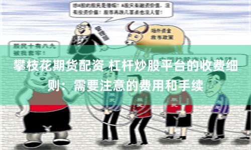 攀枝花期货配资 杠杆炒股平台的收费细则：需要注意的费用和手续