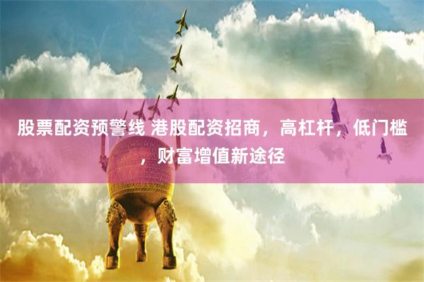 股票配资预警线 港股配资招商，高杠杆，低门槛，财富增值新途径