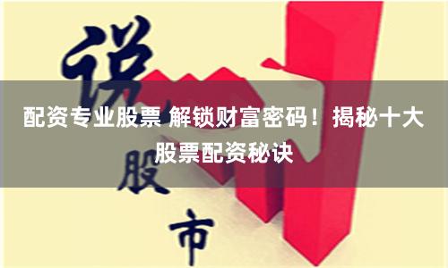 配资专业股票 解锁财富密码！揭秘十大股票配资秘诀