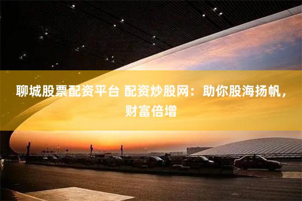 聊城股票配资平台 配资炒股网：助你股海扬帆，财富倍增