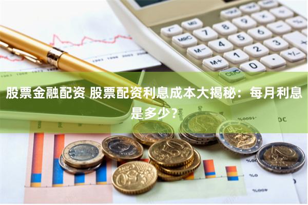 股票金融配资 股票配资利息成本大揭秘：每月利息是多少？
