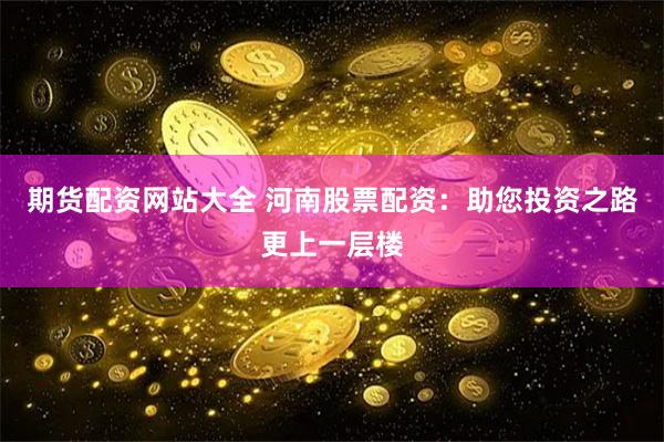 期货配资网站大全 河南股票配资：助您投资之路更上一层楼