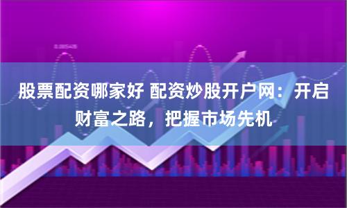 股票配资哪家好 配资炒股开户网：开启财富之路，把握市场先机