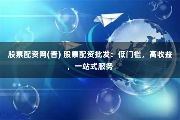 股票配资网(晋) 股票配资批发：低门槛，高收益，一站式服务
