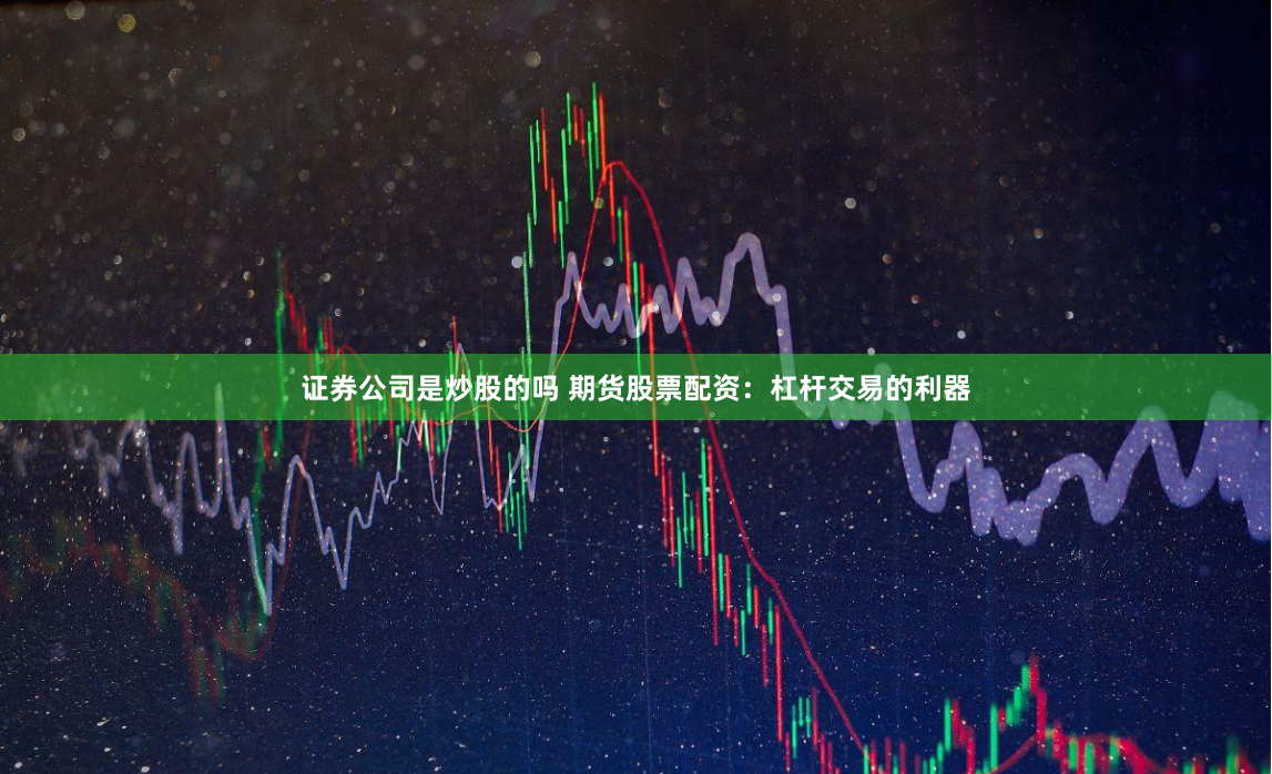 证券公司是炒股的吗 期货股票配资：杠杆交易的利器