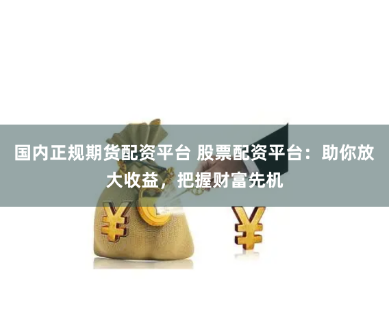 国内正规期货配资平台 股票配资平台:助你放大收益,把握财富先机