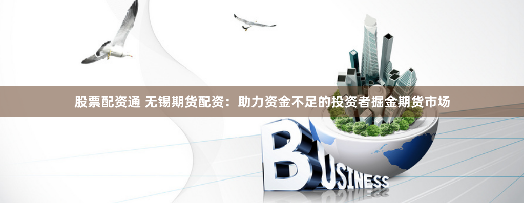 股票配资通 无锡期货配资：助力资金不足的投资者掘金期货市场