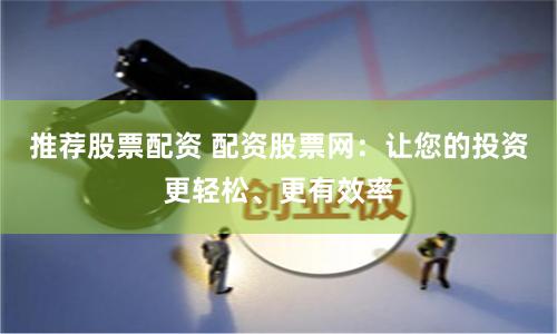 推荐股票配资 配资股票网：让您的投资更轻松、更有效率