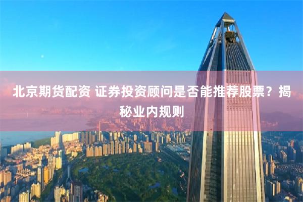 北京期货配资 证券投资顾问是否能推荐股票？揭秘业内规则
