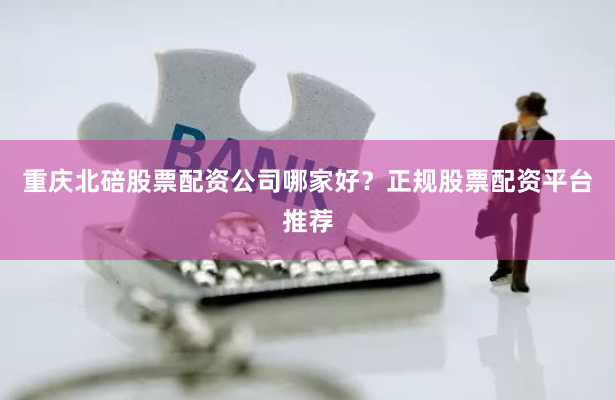重庆北碚股票配资公司哪家好?正规股票配资平台推荐