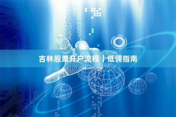 吉林股票开户流程|低佣指南