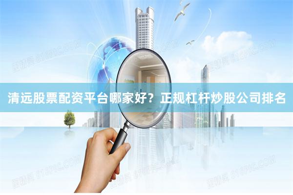 清远股票配资平台哪家好？正规杠杆炒股公司排名